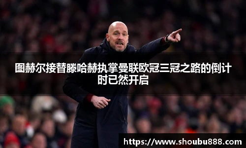 qm球盟会图赫尔接替滕哈赫执掌曼联欧冠三冠之路的倒计时已然开启